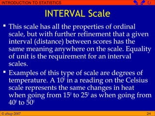 © aSup-2007
INTRODUCTION TO STATISTICS   
24
INTERVAL Scale
 This scale has all the properties of ordinal
scale, but with further refinement that a given
interval (distance) between scores has the
same meaning anywhere on the scale. Equality
of unit is the requirement for an interval
scales.
 Examples of this type of scale are degrees of
temperature. A 100
in a reading on the Celsius
scale represents the same changes in heat
when going from 150
to 250
as when going from
400
to 500
 