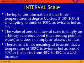 © aSup-2007
INTRODUCTION TO STATISTICS   
25
INTERVAL Scale
 The top of this illustration shows three
temperatures in degree Celsius: 00
, 500
, 1000
. It
is tempting to think of 1000
C as twice as hot as
500
.
 The value of zero on interval scale is simply an
arbitrary reference point (the freezing point of
water) and does not imply an absence of heat.
 Therefore, it is not meaningful to assert that a
temperature of 1000
C is twice as hot as one of
500
C or that a rise from 400
C to 480
C is a 20%
increase
 