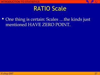 © aSup-2007
INTRODUCTION TO STATISTICS   
27
RATIO Scale
 One thing is certain: Scales …the kinds just
mentioned HAVE ZERO POINT.
 