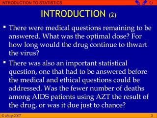 © aSup-2007
INTRODUCTION TO STATISTICS   
3
INTRODUCTION (2)
 There were medical questions remaining to be
answered. What was the optimal dose? For
how long would the drug continue to thwart
the virus?
 There was also an important statistical
question, one that had to be answered before
the medical and ethical questions could be
addressed. Was the fewer number of deaths
among AIDS patients using AZT the result of
the drug, or was it due just to chance?
 