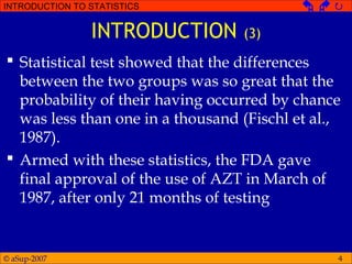 © aSup-2007
INTRODUCTION TO STATISTICS   
4
INTRODUCTION (3)
 Statistical test showed that the differences
between the two groups was so great that the
probability of their having occurred by chance
was less than one in a thousand (Fischl et al.,
1987).
 Armed with these statistics, the FDA gave
final approval of the use of AZT in March of
1987, after only 21 months of testing
 