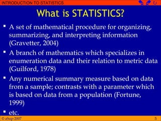 © aSup-2007
INTRODUCTION TO STATISTICS   
5
What is STATISTICS?
 A set of mathematical procedure for organizing,
summarizing, and interpreting information
(Gravetter, 2004)
 A branch of mathematics which specializes in
enumeration data and their relation to metric data
(Guilford, 1978)
 Any numerical summary measure based on data
from a sample; contrasts with a parameter which
is based on data from a population (Fortune,
1999)
 etc.
 
