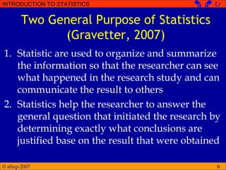 © aSup-2007
INTRODUCTION TO STATISTICS   
6
Two General Purpose of Statistics
(Gravetter, 2007)
1. Statistic are used to organize and summarize
the information so that the researcher can see
what happened in the research study and can
communicate the result to others
2. Statistics help the researcher to answer the
general question that initiated the research by
determining exactly what conclusions are
justified base on the result that were obtained
 