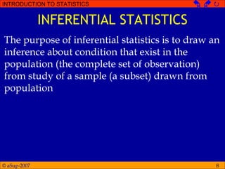 © aSup-2007
INTRODUCTION TO STATISTICS   
8
INFERENTIAL STATISTICS
The purpose of inferential statistics is to draw an
inference about condition that exist in the
population (the complete set of observation)
from study of a sample (a subset) drawn from
population
 