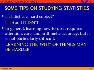 © aSup-2007
INTRODUCTION TO STATISTICS   
9
SOME TIPS ON STUDYING STATISTICS
 Is statistics a hard subject?
IT IS and IT ISN’T
 In general, learning how-to-do-it requires
attention, care, and arithmetic accuracy, but it
is not particularly difficult.
LEARNING THE ‘WHY’ OF THINGS MAY
BE HARDER
 