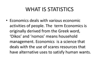 WHAT IS STATISTICS
• Economics deals with various economic
activities of people. The term Economics is
originally derived from the Greek word,
‘Oikos’ and ‘nomos’ means household
management. Economics is a science that
deals with the use of scares resources that
have alternative uses to satisfy human wants.
 