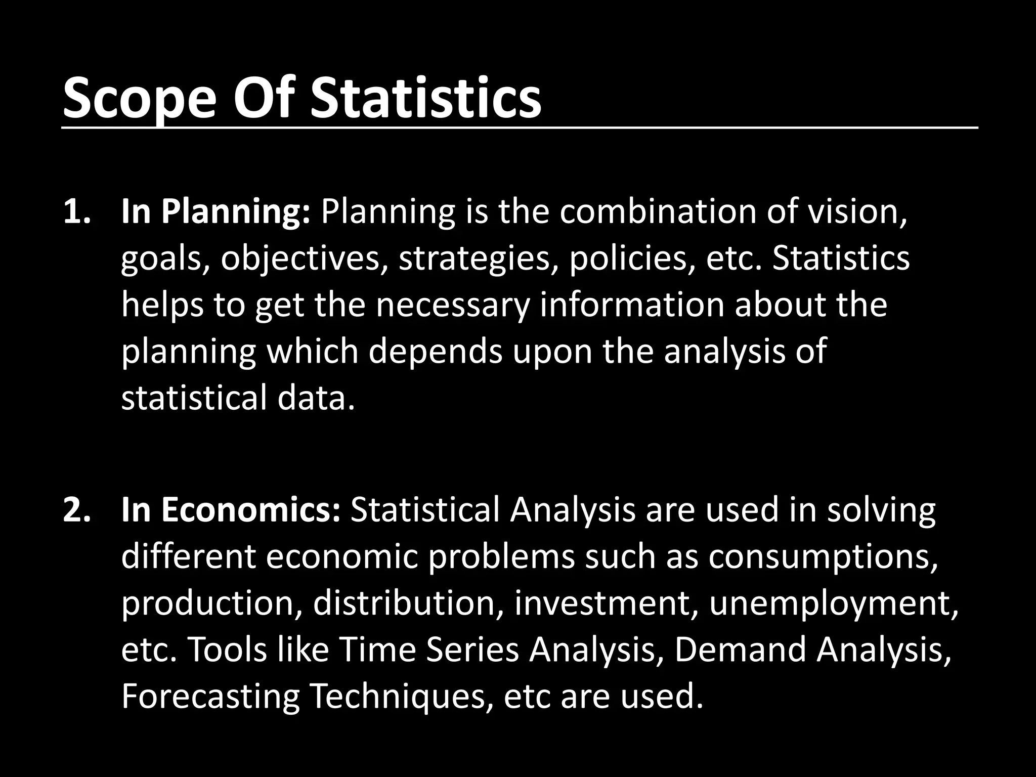 Scope Of Statistics
1. In Planning: Planning is the combination of vision,
goals, objectives, strategies, policies, etc. Statistics
helps to get the necessary information about the
planning which depends upon the analysis of
statistical data.
2. In Economics: Statistical Analysis are used in solving
different economic problems such as consumptions,
production, distribution, investment, unemployment,
etc. Tools like Time Series Analysis, Demand Analysis,
Forecasting Techniques, etc are used.
 