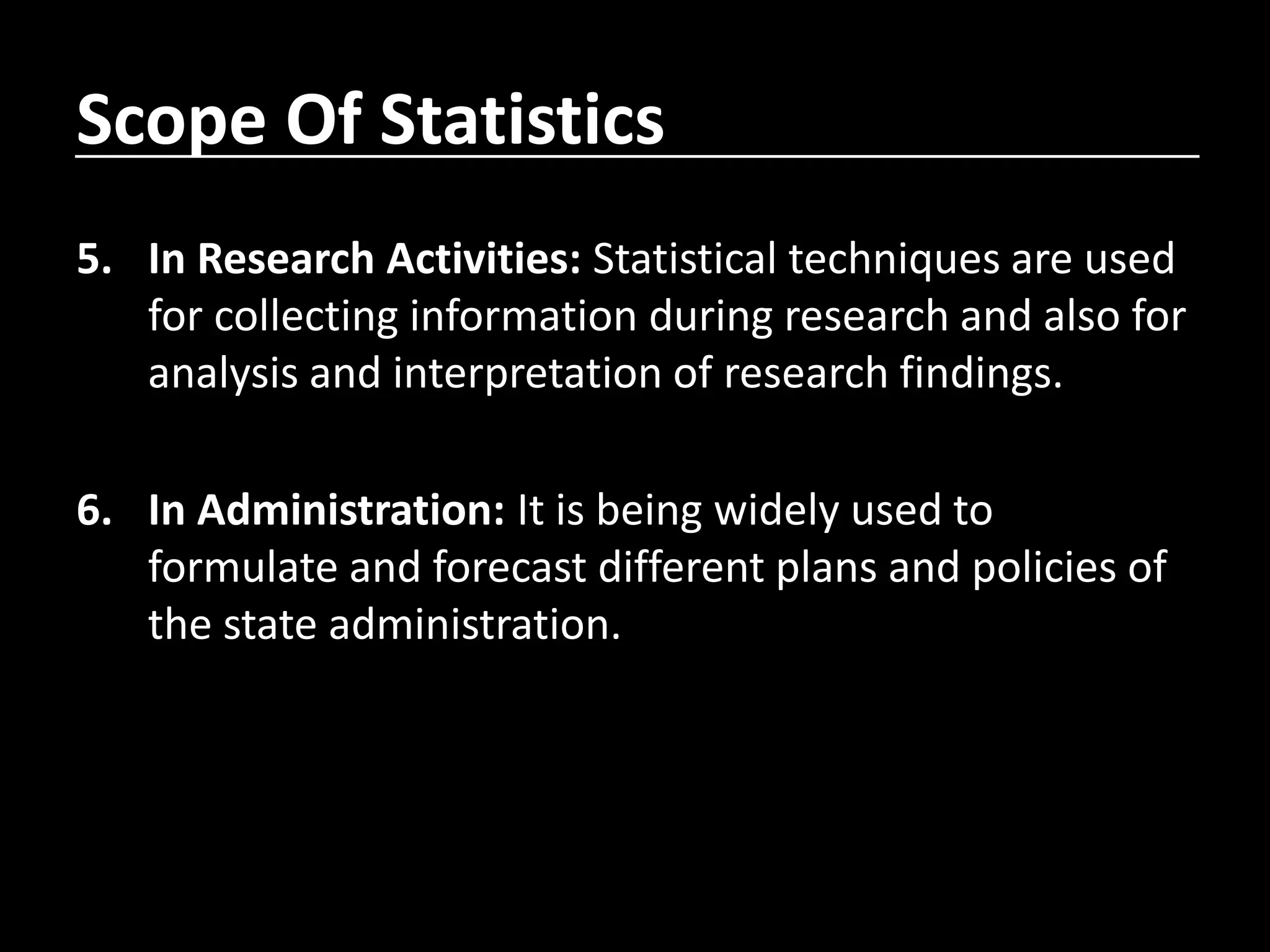 Scope Of Statistics
5. In Research Activities: Statistical techniques are used
for collecting information during research and also for
analysis and interpretation of research findings.
6. In Administration: It is being widely used to
formulate and forecast different plans and policies of
the state administration.
 