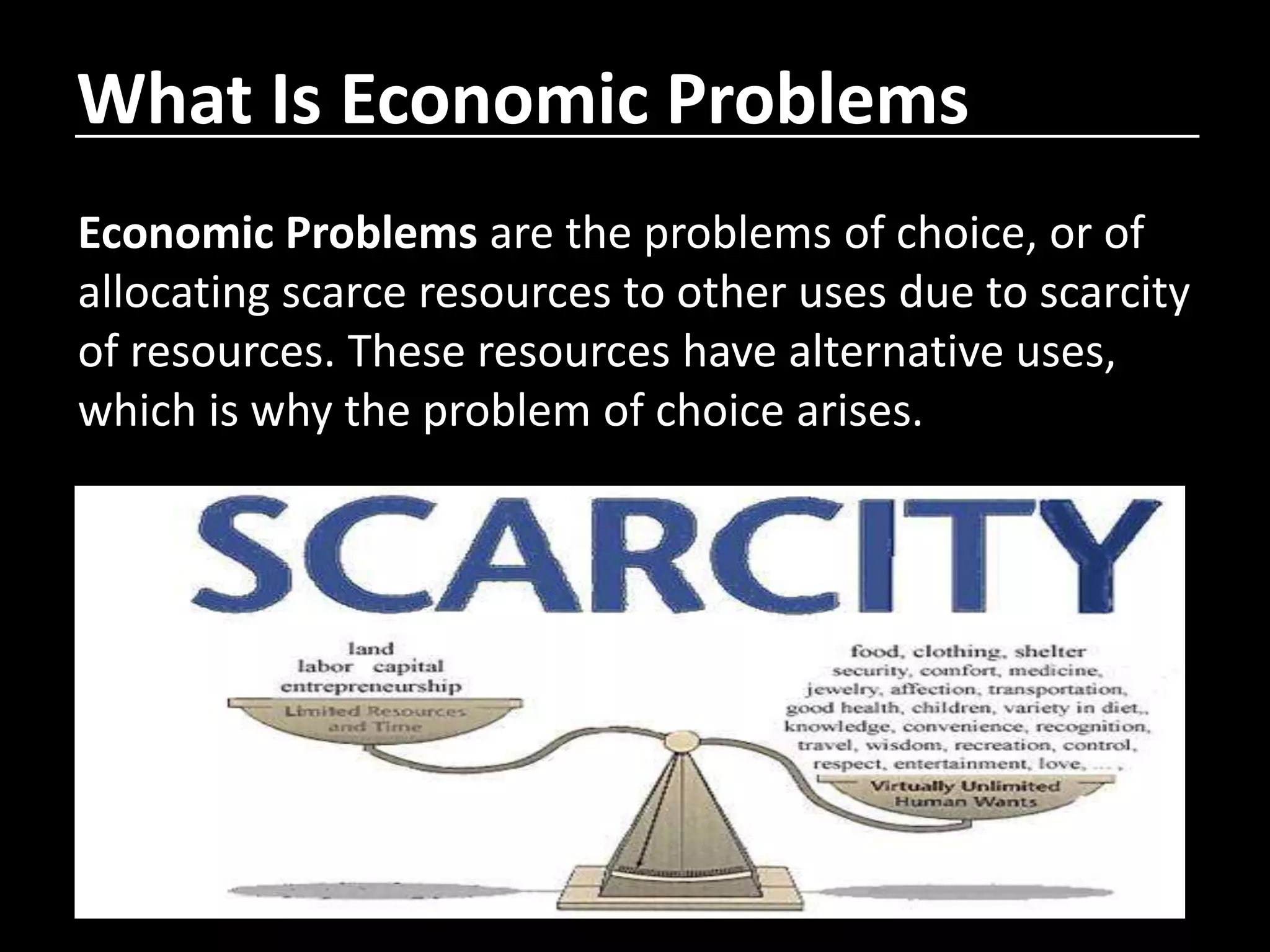 What Is Economic Problems
Economic Problems are the problems of choice, or of
allocating scarce resources to other uses due to scarcity
of resources. These resources have alternative uses,
which is why the problem of choice arises.
 