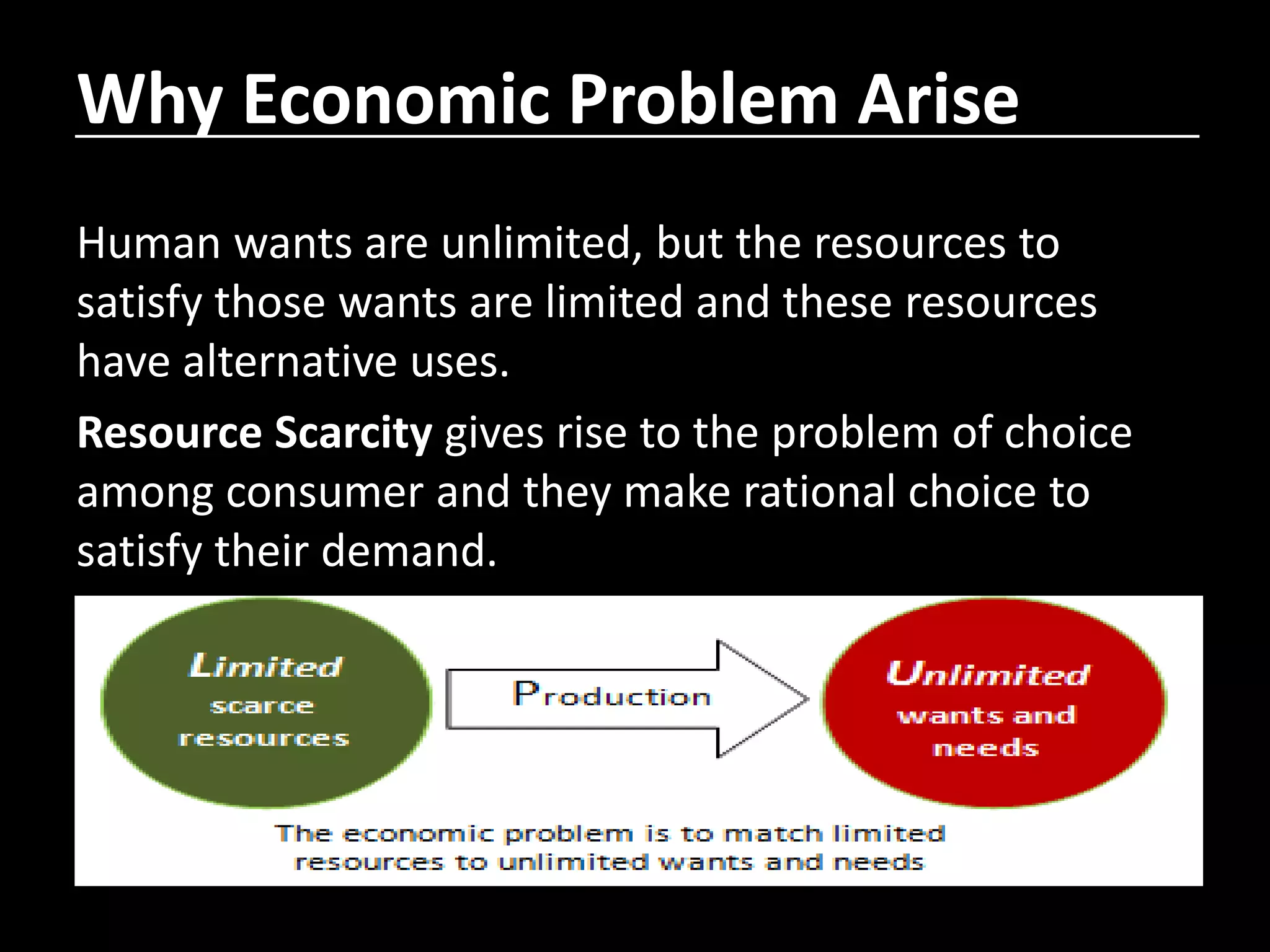 Why Economic Problem Arise
Human wants are unlimited, but the resources to
satisfy those wants are limited and these resources
have alternative uses.
Resource Scarcity gives rise to the problem of choice
among consumer and they make rational choice to
satisfy their demand.
 