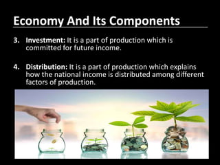 Economy And Its Components
3. Investment: It is a part of production which is
committed for future income.
4. Distribution: It is a part of production which explains
how the national income is distributed among different
factors of production.
 