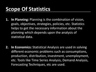 Scope Of Statistics
1. In Planning: Planning is the combination of vision,
goals, objectives, strategies, policies, etc. Statistics
helps to get the necessary information about the
planning which depends upon the analysis of
statistical data.
2. In Economics: Statistical Analysis are used in solving
different economic problems such as consumptions,
production, distribution, investment, unemployment,
etc. Tools like Time Series Analysis, Demand Analysis,
Forecasting Techniques, etc are used.
 
