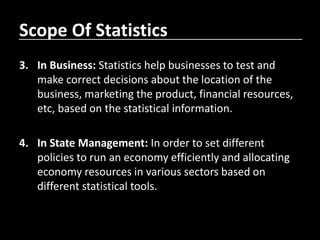 Scope Of Statistics
3. In Business: Statistics help businesses to test and
make correct decisions about the location of the
business, marketing the product, financial resources,
etc, based on the statistical information.
4. In State Management: In order to set different
policies to run an economy efficiently and allocating
economy resources in various sectors based on
different statistical tools.
 
