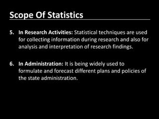 Scope Of Statistics
5. In Research Activities: Statistical techniques are used
for collecting information during research and also for
analysis and interpretation of research findings.
6. In Administration: It is being widely used to
formulate and forecast different plans and policies of
the state administration.
 