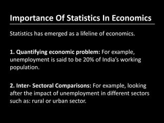 Statistics has emerged as a lifeline of economics.
1. Quantifying economic problem: For example,
unemployment is said to be 20% of India’s working
population.
2. Inter- Sectoral Comparisons: For example, looking
after the impact of unemployment in different sectors
such as: rural or urban sector.
Importance Of Statistics In Economics
 