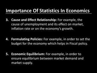 Importance Of Statistics In Economics
3. Cause and Effect Relationship: For example, the
cause of unemployment and its effect on market,
inflation rate or on the economy’s growth.
4. Formulating Policies: For example, in order to set the
budget for the economy which helps in Fiscal policy.
5. Economic Equilibrium: For example, in order to
ensure equilibrium between market demand and
market supply.
 