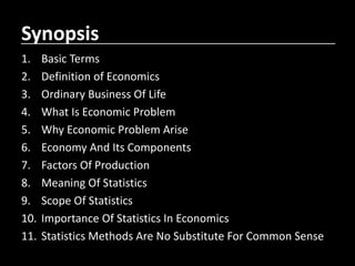 Synopsis
1. Basic Terms
2. Definition of Economics
3. Ordinary Business Of Life
4. What Is Economic Problem
5. Why Economic Problem Arise
6. Economy And Its Components
7. Factors Of Production
8. Meaning Of Statistics
9. Scope Of Statistics
10. Importance Of Statistics In Economics
11. Statistics Methods Are No Substitute For Common Sense
 