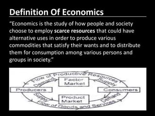 Definition Of Economics
“Economics is the study of how people and society
choose to employ scarce resources that could have
alternative uses in order to produce various
commodities that satisfy their wants and to distribute
them for consumption among various persons and
groups in society.”
 