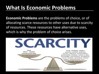 What Is Economic Problems
Economic Problems are the problems of choice, or of
allocating scarce resources to other uses due to scarcity
of resources. These resources have alternative uses,
which is why the problem of choice arises.
 