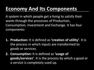 Economy And Its Components
A system in which people get a living to satisfy their
wants through the processes of Production,
Consumption, Investment and Exchange. It has four
components:
1. Production: It is defined as ‘creation of utility’. It is
the process in which inputs are transformed to
goods or services.
2. Consumption: It is defined as ‘usage of
goods/services’. It is the process by which a good or
a service is completely used up.
 