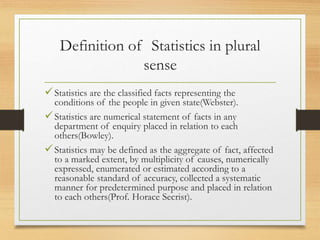 Definition of Statistics in plural
sense
Statistics are the classified facts representing the
conditions of the people in given state(Webster).
Statistics are numerical statement of facts in any
department of enquiry placed in relation to each
others(Bowley).
Statistics may be defined as the aggregate of fact, affected
to a marked extent, by multiplicity of causes, numerically
expressed, enumerated or estimated according to a
reasonable standard of accuracy, collected a systematic
manner for predetermined purpose and placed in relation
to each others(Prof. Horace Secrist).
 