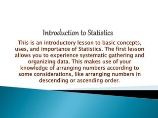 This is an introductory lesson to basic concepts,
uses, and importance of Statistics. The first lesson
allows you to experience systematic gathering and
organizing data. This makes use of your
knowledge of arranging numbers according to
some considerations, like arranging numbers in
descending or ascending order.
 