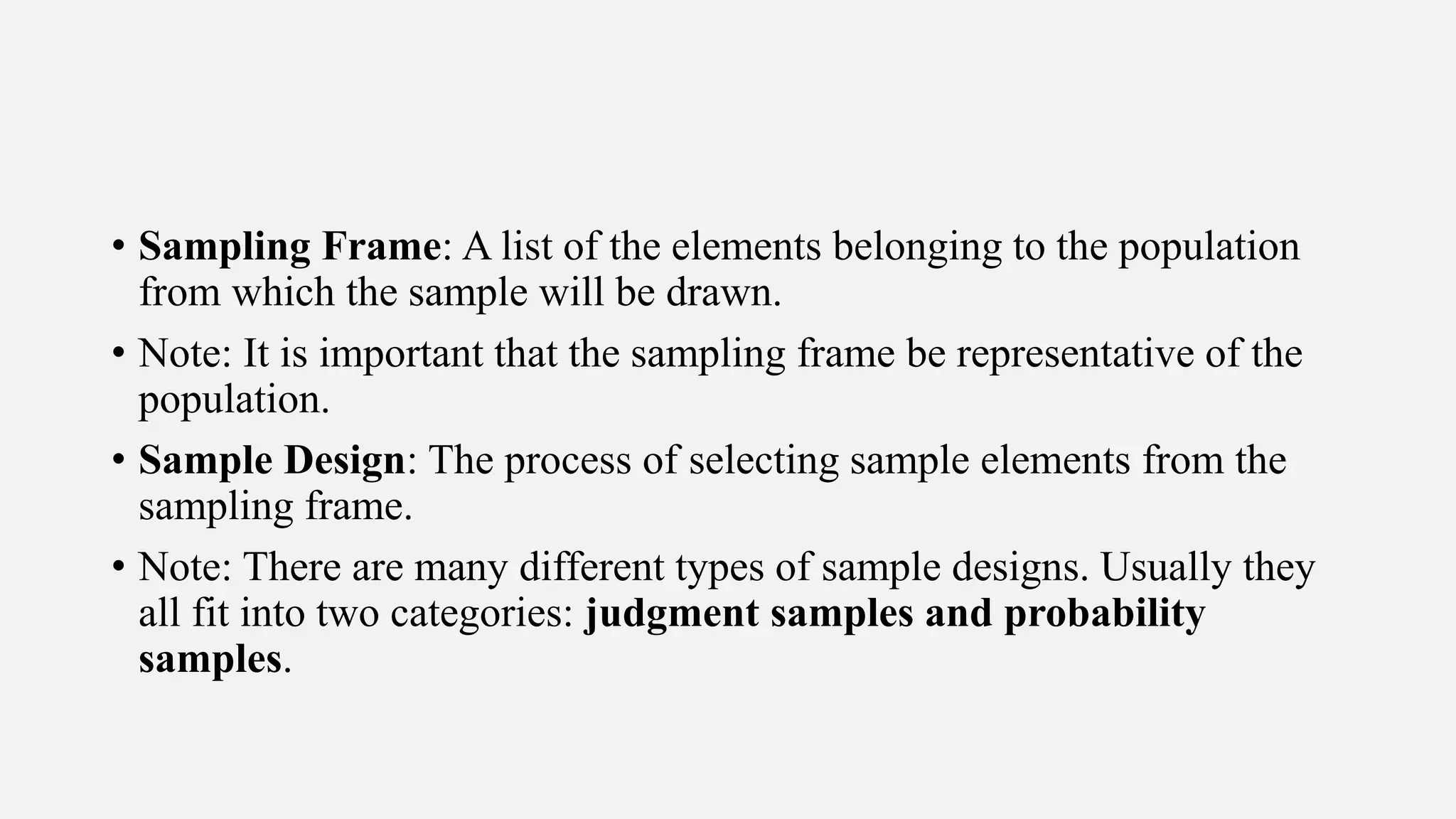 • Sampling Frame: A list of the elements belonging to the population
from which the sample will be drawn.
• Note: It is important that the sampling frame be representative of the
population.
• Sample Design: The process of selecting sample elements from the
sampling frame.
• Note: There are many different types of sample designs. Usually they
all fit into two categories: judgment samples and probability
samples.
 