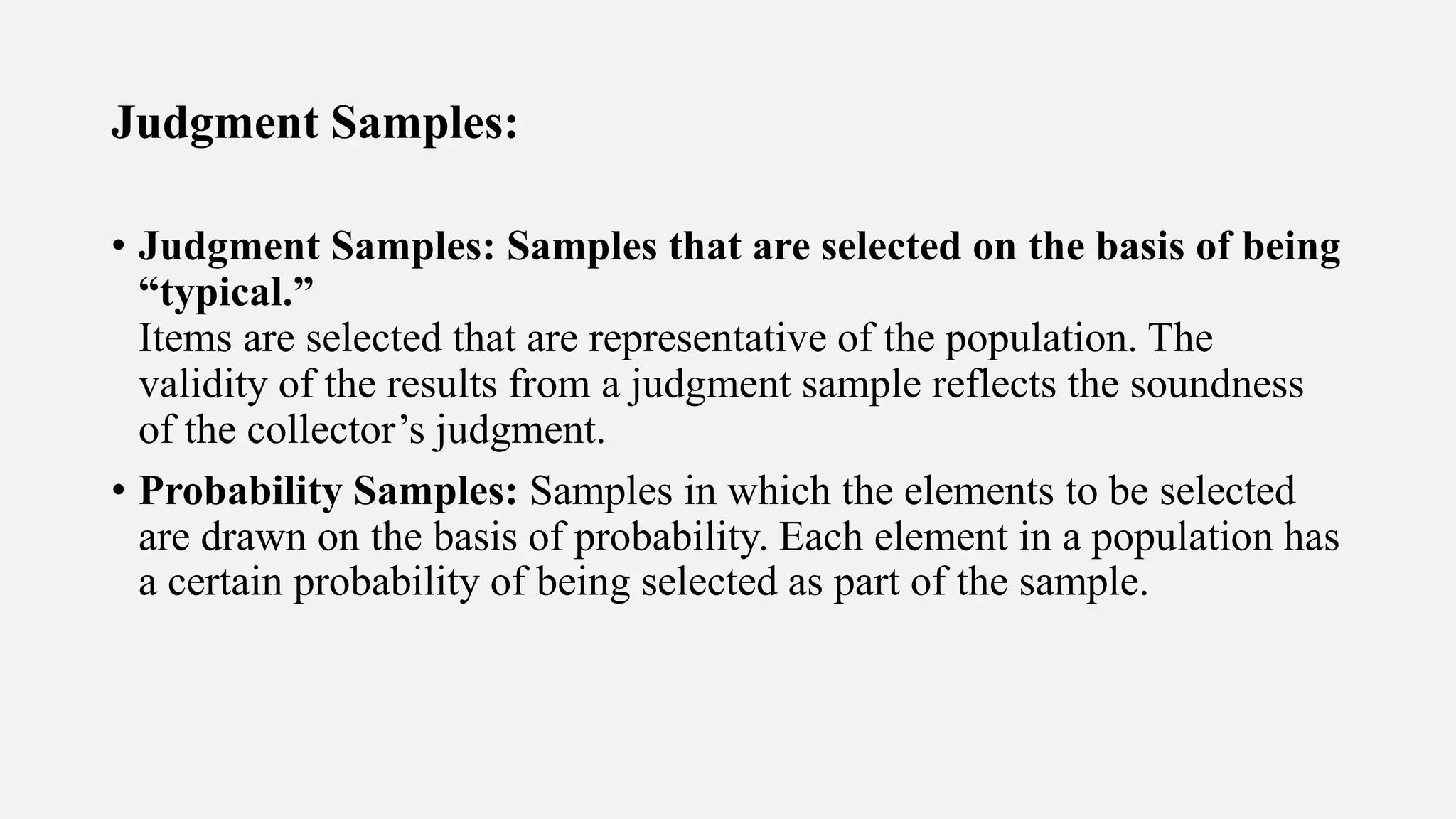 Judgment Samples:
• Judgment Samples: Samples that are selected on the basis of being
“typical.”
Items are selected that are representative of the population. The
validity of the results from a judgment sample reflects the soundness
of the collector’s judgment.
• Probability Samples: Samples in which the elements to be selected
are drawn on the basis of probability. Each element in a population has
a certain probability of being selected as part of the sample.
 