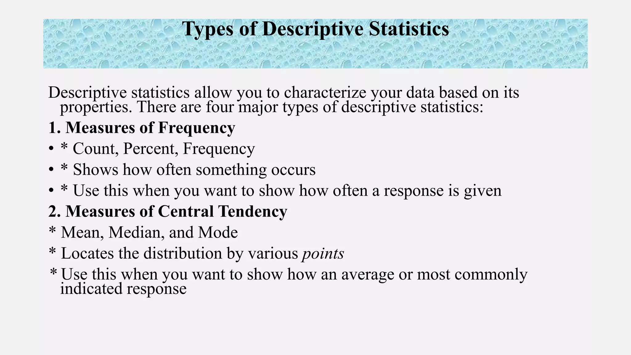 Types of Descriptive Statistics
Descriptive statistics allow you to characterize your data based on its
properties. There are four major types of descriptive statistics:
1. Measures of Frequency
• * Count, Percent, Frequency
• * Shows how often something occurs
• * Use this when you want to show how often a response is given
2. Measures of Central Tendency
* Mean, Median, and Mode
* Locates the distribution by various points
* Use this when you want to show how an average or most commonly
indicated response
 