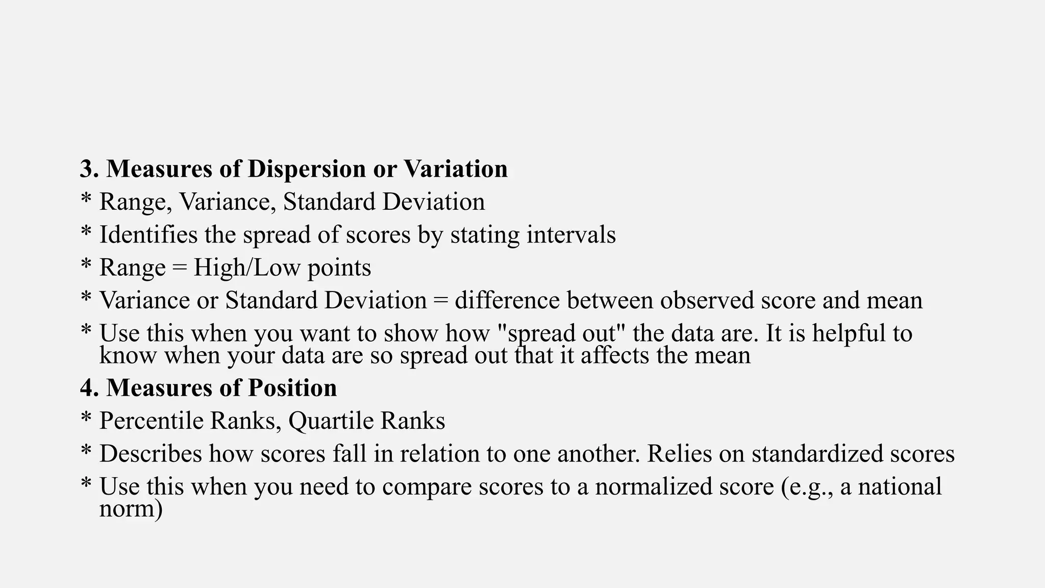 3. Measures of Dispersion or Variation
* Range, Variance, Standard Deviation
* Identifies the spread of scores by stating intervals
* Range = High/Low points
* Variance or Standard Deviation = difference between observed score and mean
* Use this when you want to show how "spread out" the data are. It is helpful to
know when your data are so spread out that it affects the mean
4. Measures of Position
* Percentile Ranks, Quartile Ranks
* Describes how scores fall in relation to one another. Relies on standardized scores
* Use this when you need to compare scores to a normalized score (e.g., a national
norm)
 