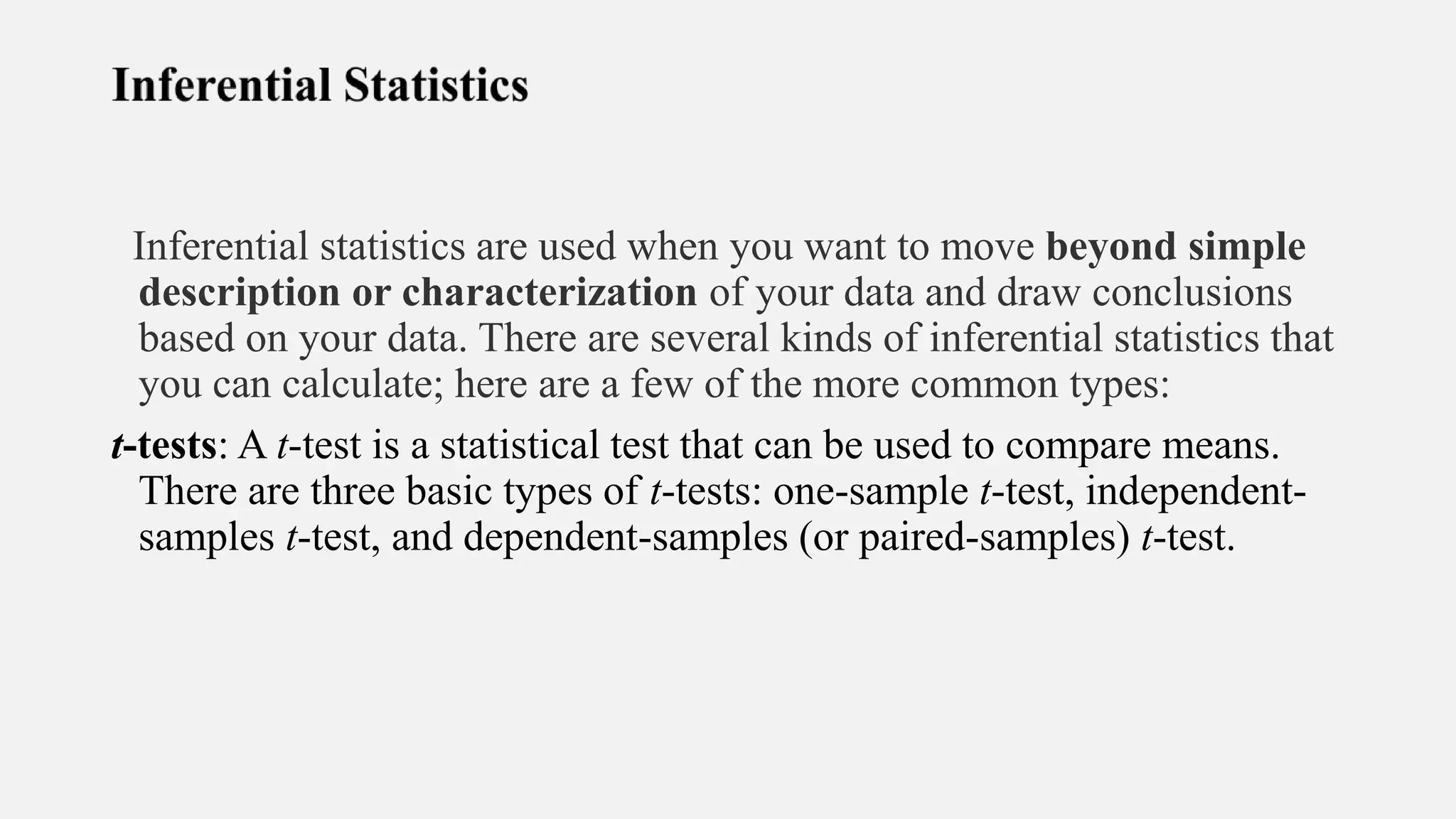 Inferential statistics are used when you want to move beyond simple
description or characterization of your data and draw conclusions
based on your data. There are several kinds of inferential statistics that
you can calculate; here are a few of the more common types:
t-tests: A t-test is a statistical test that can be used to compare means.
There are three basic types of t-tests: one-sample t-test, independent-
samples t-test, and dependent-samples (or paired-samples) t-test.
 