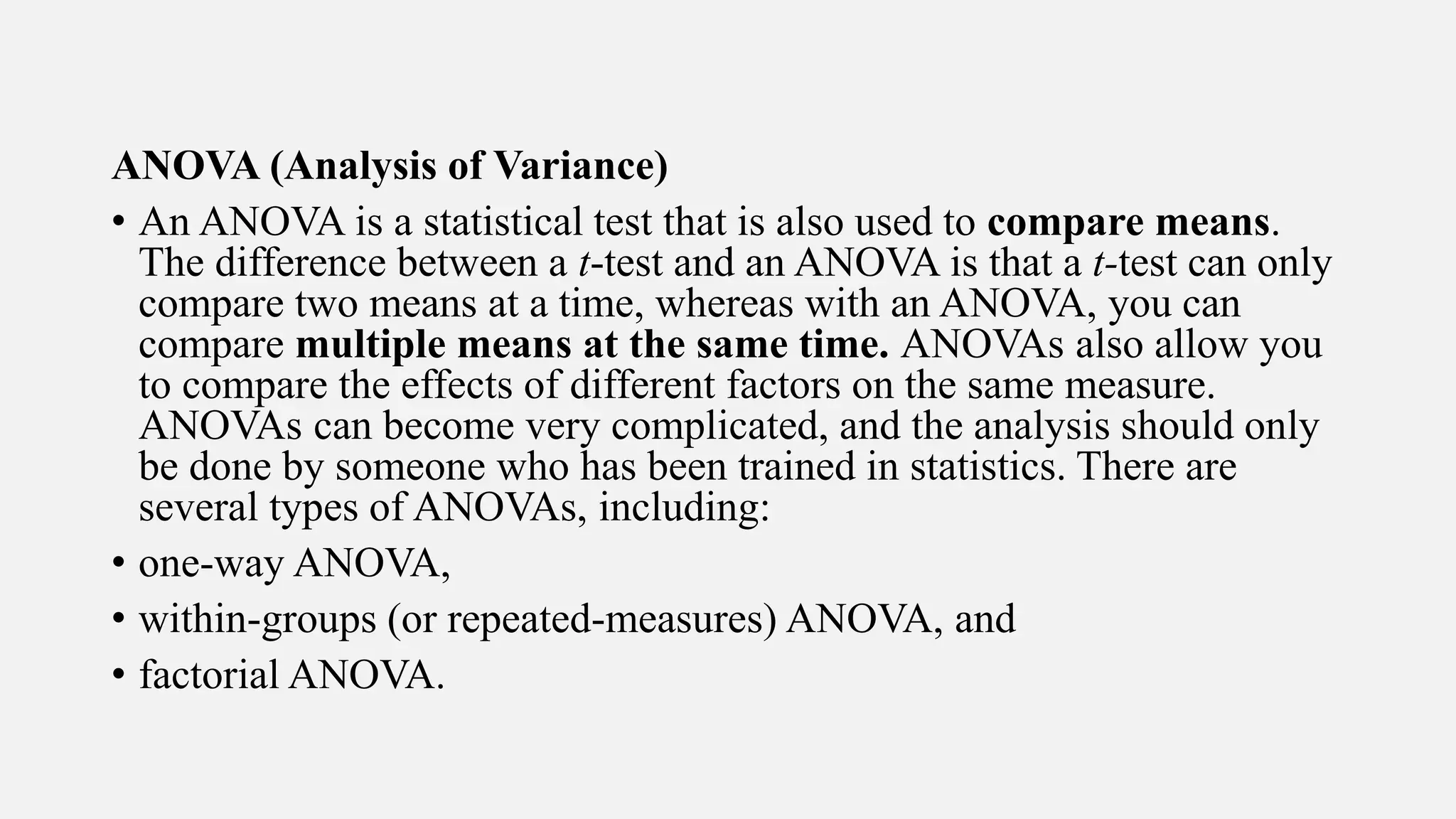 ANOVA (Analysis of Variance)
• An ANOVA is a statistical test that is also used to compare means.
The difference between a t-test and an ANOVA is that a t-test can only
compare two means at a time, whereas with an ANOVA, you can
compare multiple means at the same time. ANOVAs also allow you
to compare the effects of different factors on the same measure.
ANOVAs can become very complicated, and the analysis should only
be done by someone who has been trained in statistics. There are
several types of ANOVAs, including:
• one-way ANOVA,
• within-groups (or repeated-measures) ANOVA, and
• factorial ANOVA.
 