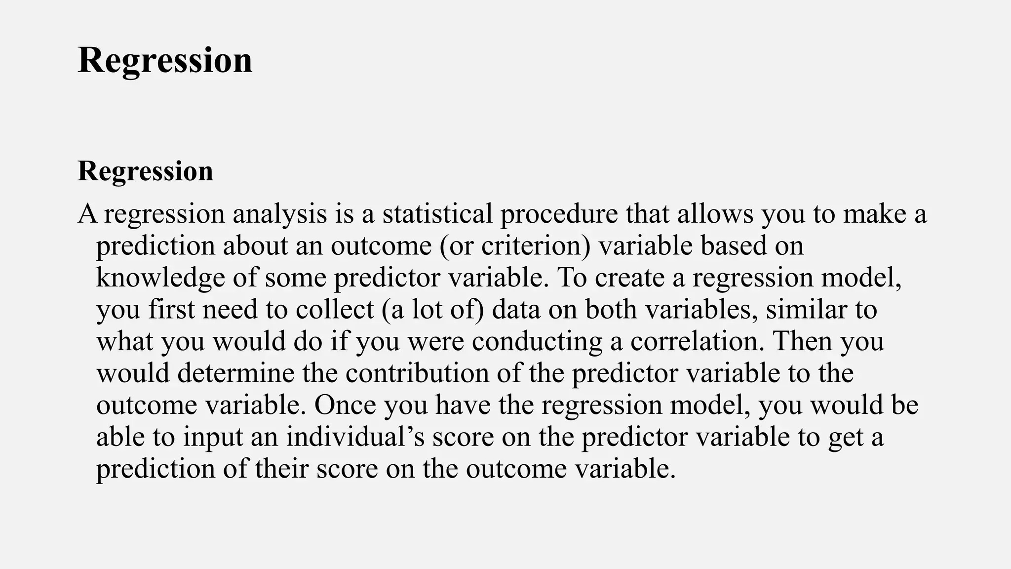 Regression
Regression
A regression analysis is a statistical procedure that allows you to make a
prediction about an outcome (or criterion) variable based on
knowledge of some predictor variable. To create a regression model,
you first need to collect (a lot of) data on both variables, similar to
what you would do if you were conducting a correlation. Then you
would determine the contribution of the predictor variable to the
outcome variable. Once you have the regression model, you would be
able to input an individual’s score on the predictor variable to get a
prediction of their score on the outcome variable.
 