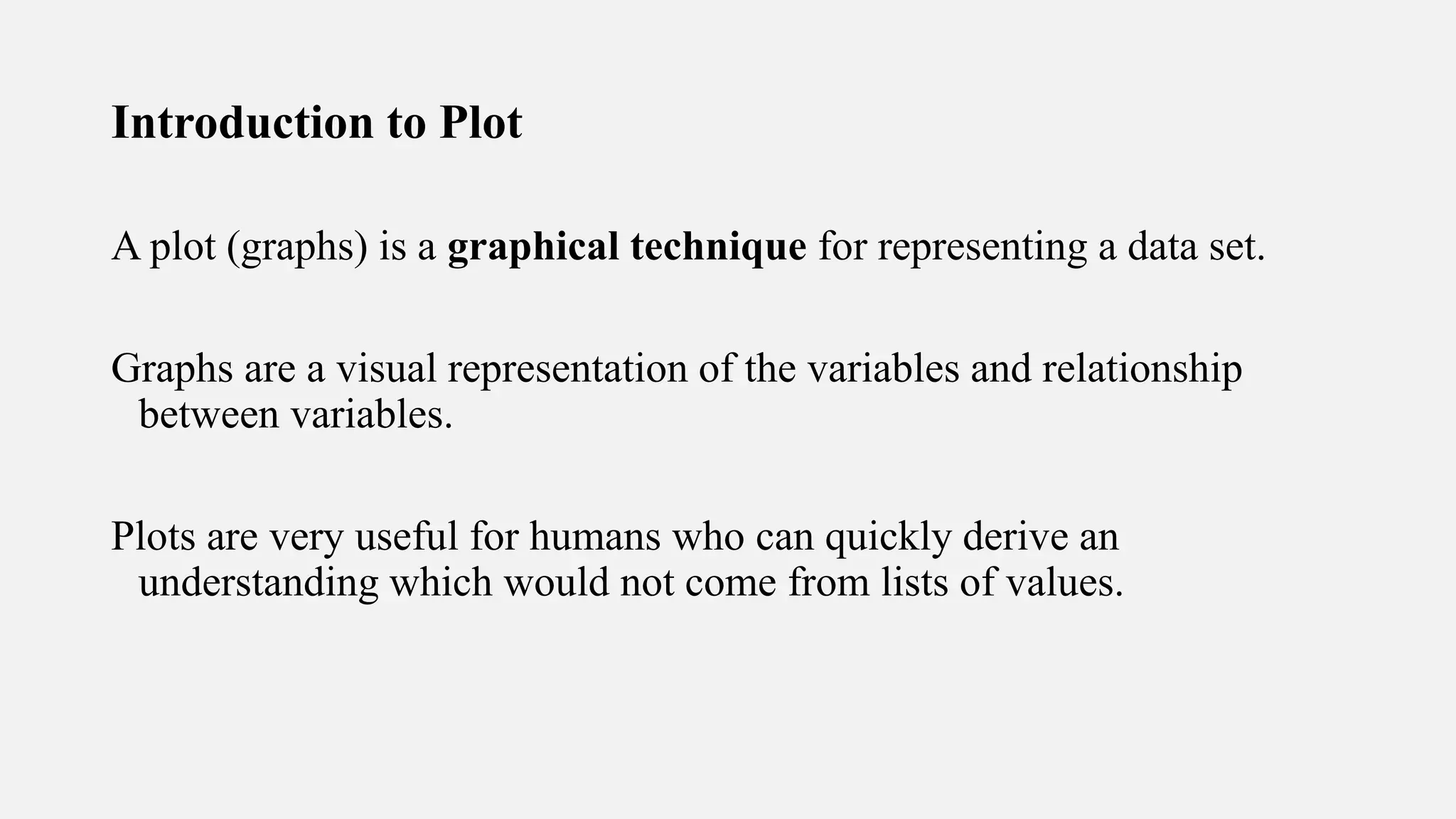 Introduction to Plot
A plot (graphs) is a graphical technique for representing a data set.
Graphs are a visual representation of the variables and relationship
between variables.
Plots are very useful for humans who can quickly derive an
understanding which would not come from lists of values.
 