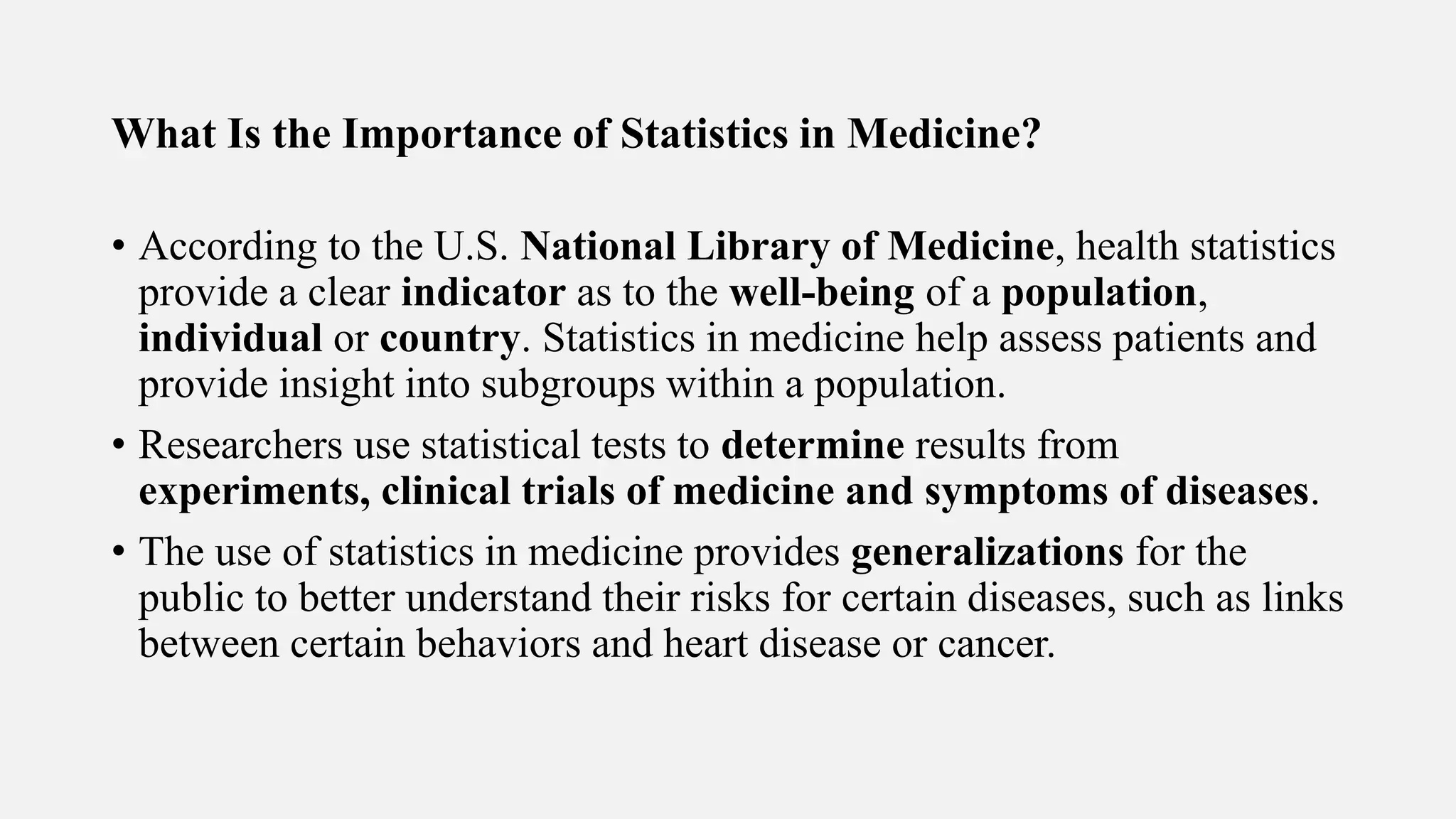 What Is the Importance of Statistics in Medicine?
• According to the U.S. National Library of Medicine, health statistics
provide a clear indicator as to the well-being of a population,
individual or country. Statistics in medicine help assess patients and
provide insight into subgroups within a population.
• Researchers use statistical tests to determine results from
experiments, clinical trials of medicine and symptoms of diseases.
• The use of statistics in medicine provides generalizations for the
public to better understand their risks for certain diseases, such as links
between certain behaviors and heart disease or cancer.
 