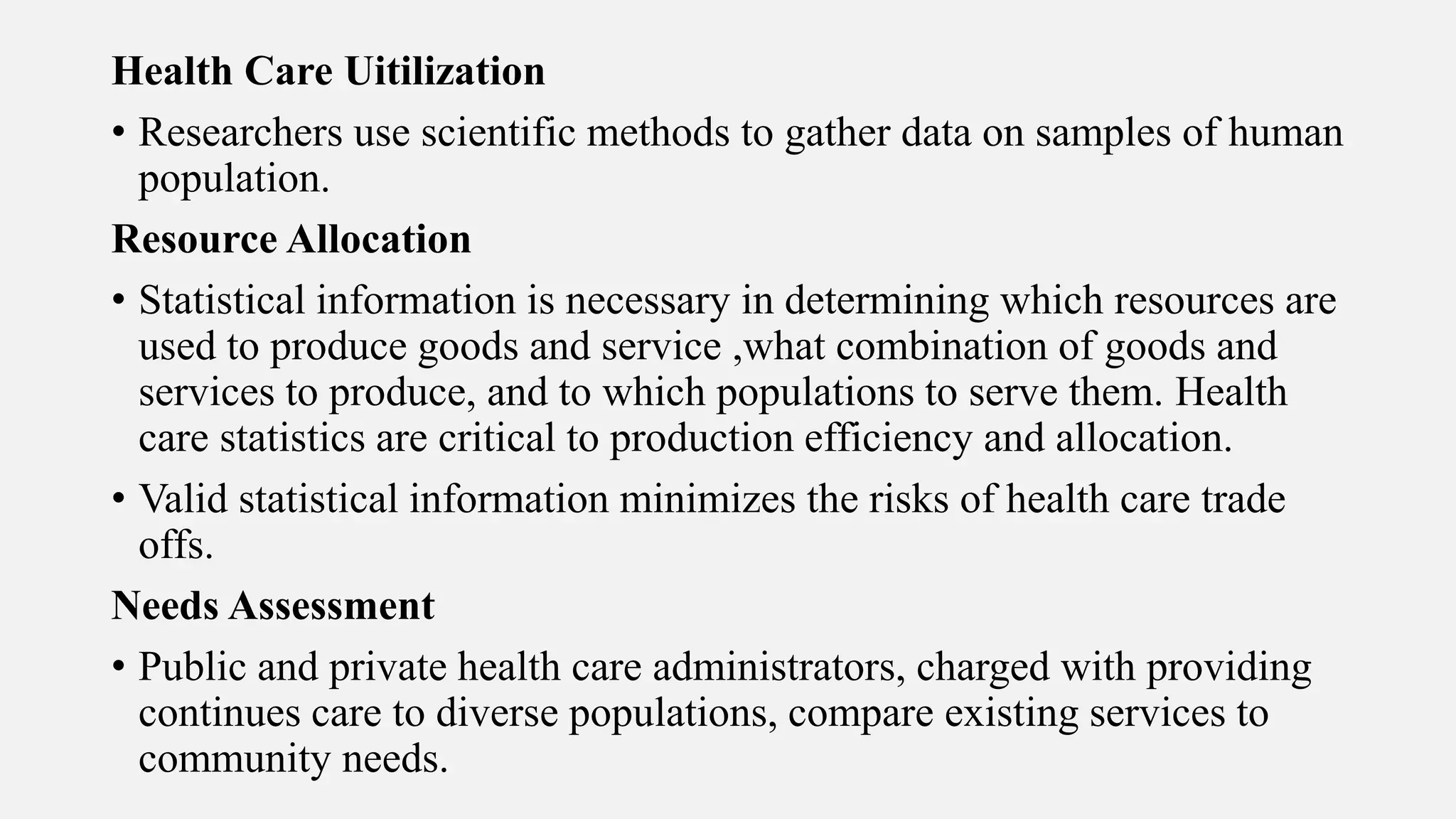 Health Care Uitilization
• Researchers use scientific methods to gather data on samples of human
population.
Resource Allocation
• Statistical information is necessary in determining which resources are
used to produce goods and service ,what combination of goods and
services to produce, and to which populations to serve them. Health
care statistics are critical to production efficiency and allocation.
• Valid statistical information minimizes the risks of health care trade
offs.
Needs Assessment
• Public and private health care administrators, charged with providing
continues care to diverse populations, compare existing services to
community needs.
 