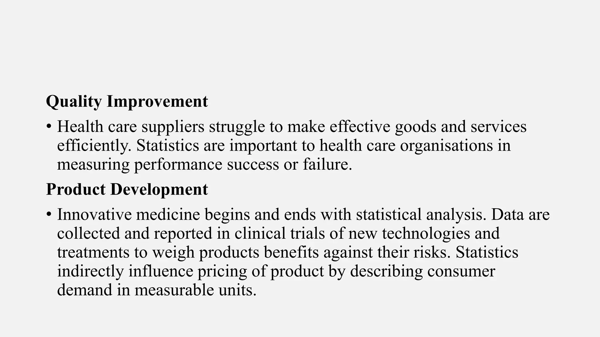 Quality Improvement
• Health care suppliers struggle to make effective goods and services
efficiently. Statistics are important to health care organisations in
measuring performance success or failure.
Product Development
• Innovative medicine begins and ends with statistical analysis. Data are
collected and reported in clinical trials of new technologies and
treatments to weigh products benefits against their risks. Statistics
indirectly influence pricing of product by describing consumer
demand in measurable units.
 