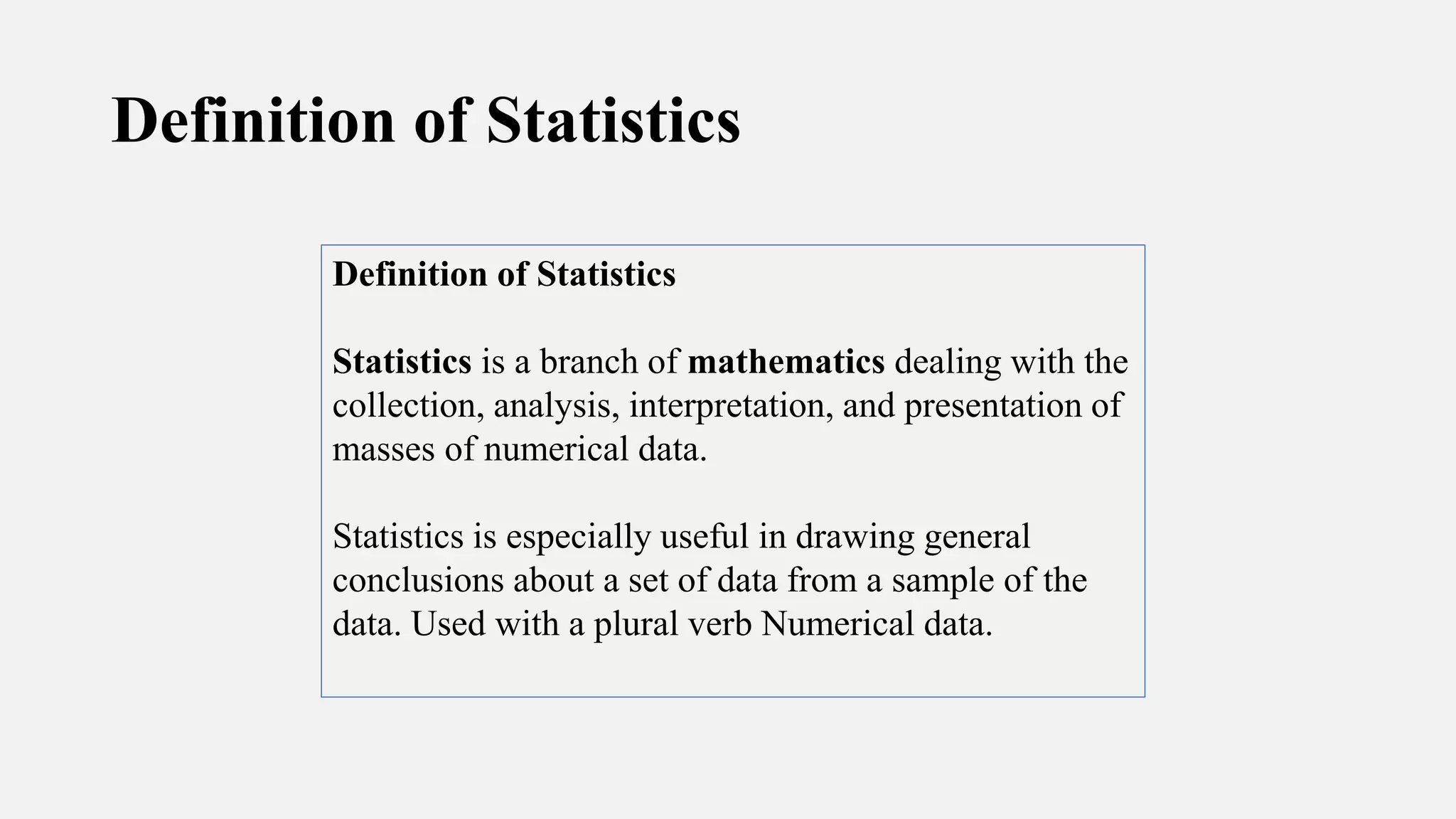 Definition of Statistics
Definition of Statistics
Statistics is a branch of mathematics dealing with the
collection, analysis, interpretation, and presentation of
masses of numerical data.
Statistics is especially useful in drawing general
conclusions about a set of data from a sample of the
data. Used with a plural verb Numerical data.
 