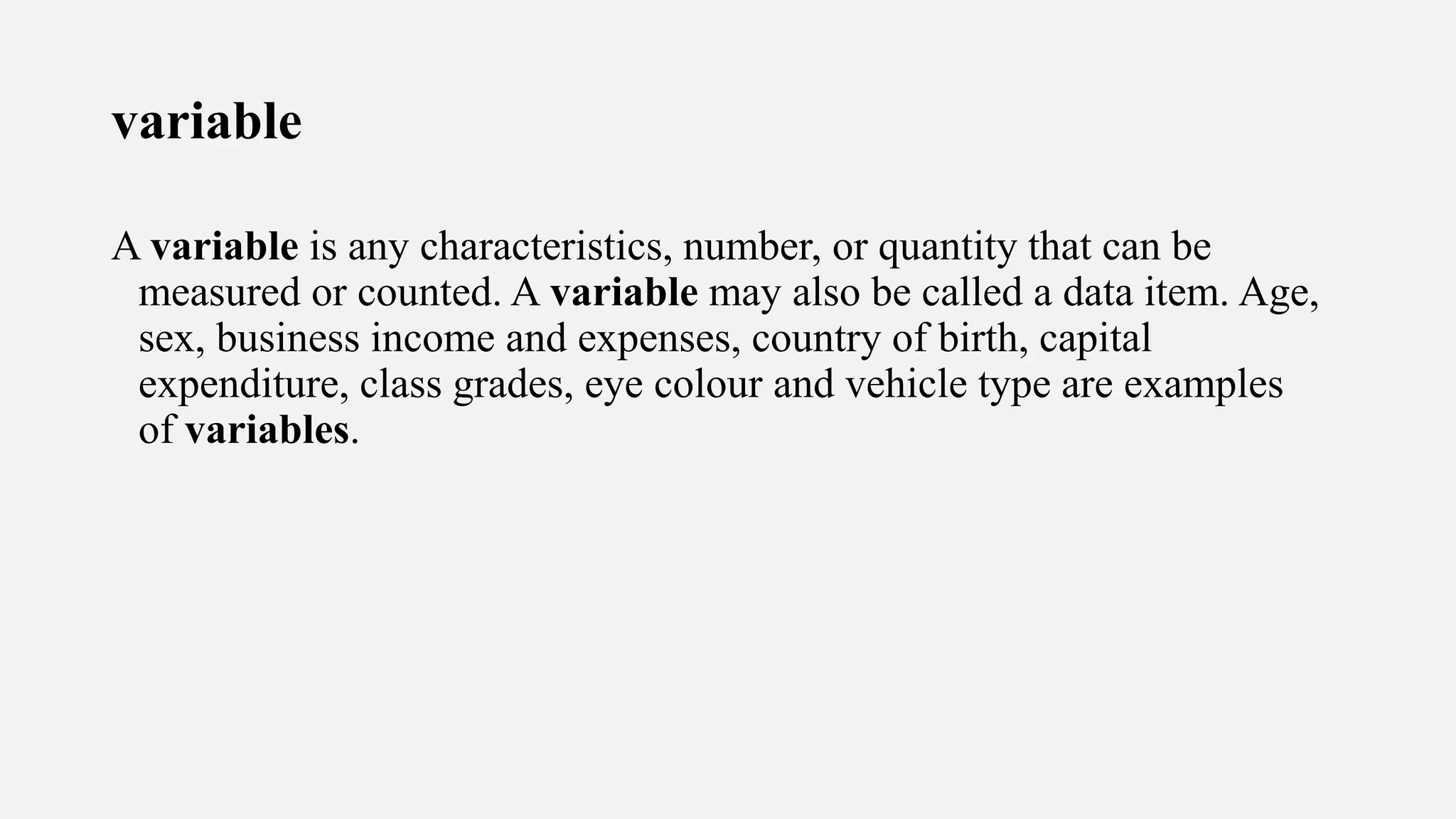variable
A variable is any characteristics, number, or quantity that can be
measured or counted. A variable may also be called a data item. Age,
sex, business income and expenses, country of birth, capital
expenditure, class grades, eye colour and vehicle type are examples
of variables.
 