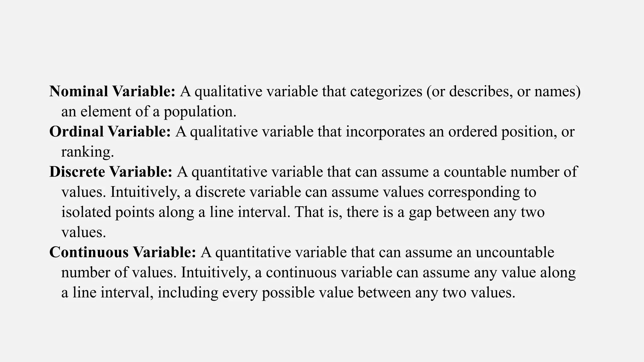 Nominal Variable: A qualitative variable that categorizes (or describes, or names)
an element of a population.
Ordinal Variable: A qualitative variable that incorporates an ordered position, or
ranking.
Discrete Variable: A quantitative variable that can assume a countable number of
values. Intuitively, a discrete variable can assume values corresponding to
isolated points along a line interval. That is, there is a gap between any two
values.
Continuous Variable: A quantitative variable that can assume an uncountable
number of values. Intuitively, a continuous variable can assume any value along
a line interval, including every possible value between any two values.
 
