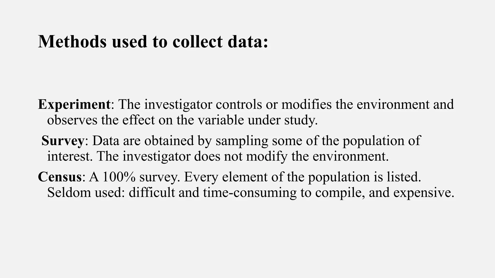 Methods used to collect data:
Experiment: The investigator controls or modifies the environment and
observes the effect on the variable under study.
Survey: Data are obtained by sampling some of the population of
interest. The investigator does not modify the environment.
Census: A 100% survey. Every element of the population is listed.
Seldom used: difficult and time-consuming to compile, and expensive.
 