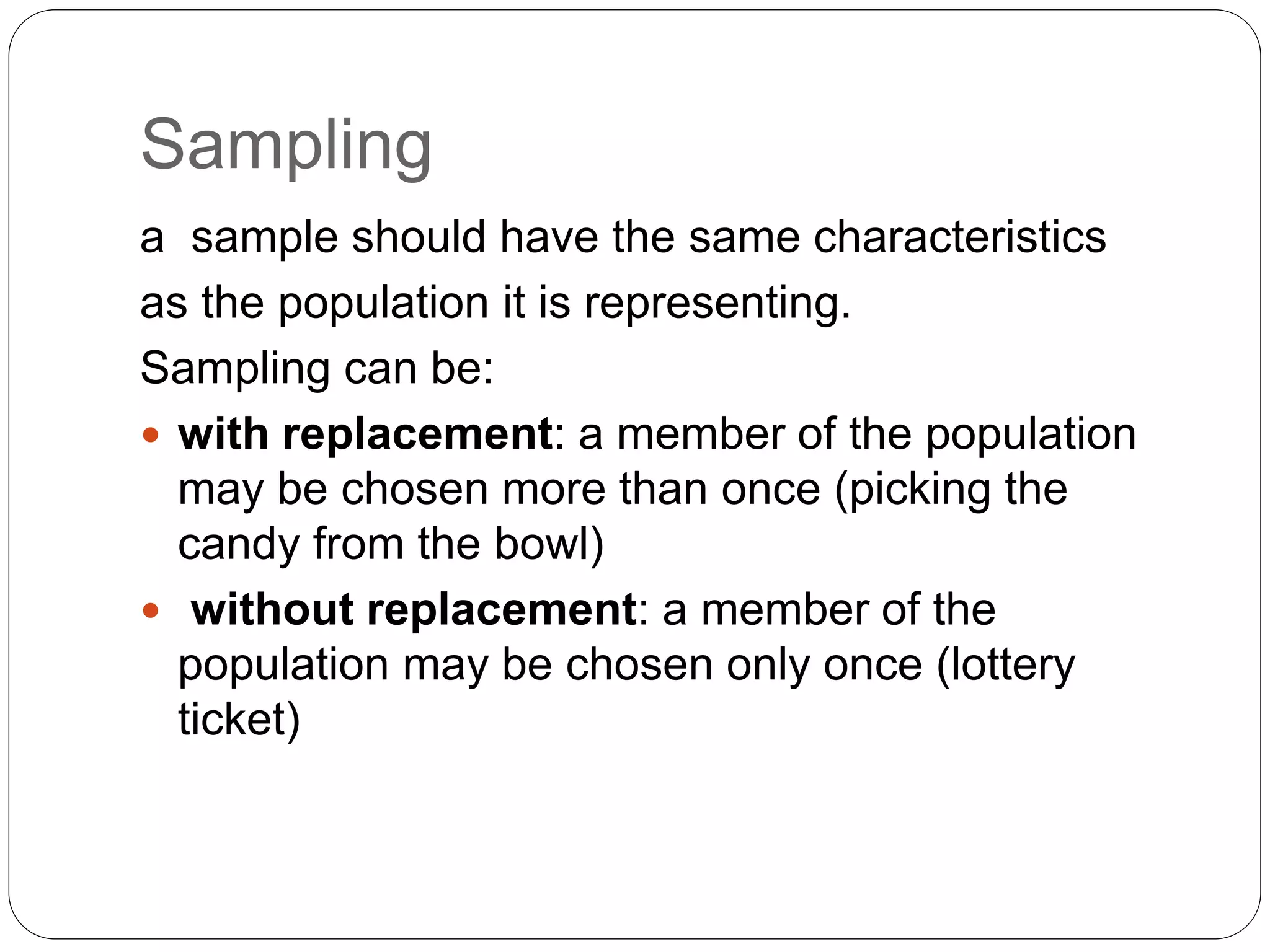 Sampling
a sample should have the same characteristics
as the population it is representing.
Sampling can be:
 with replacement: a member of the population
may be chosen more than once (picking the
candy from the bowl)
 without replacement: a member of the
population may be chosen only once (lottery
ticket)
 