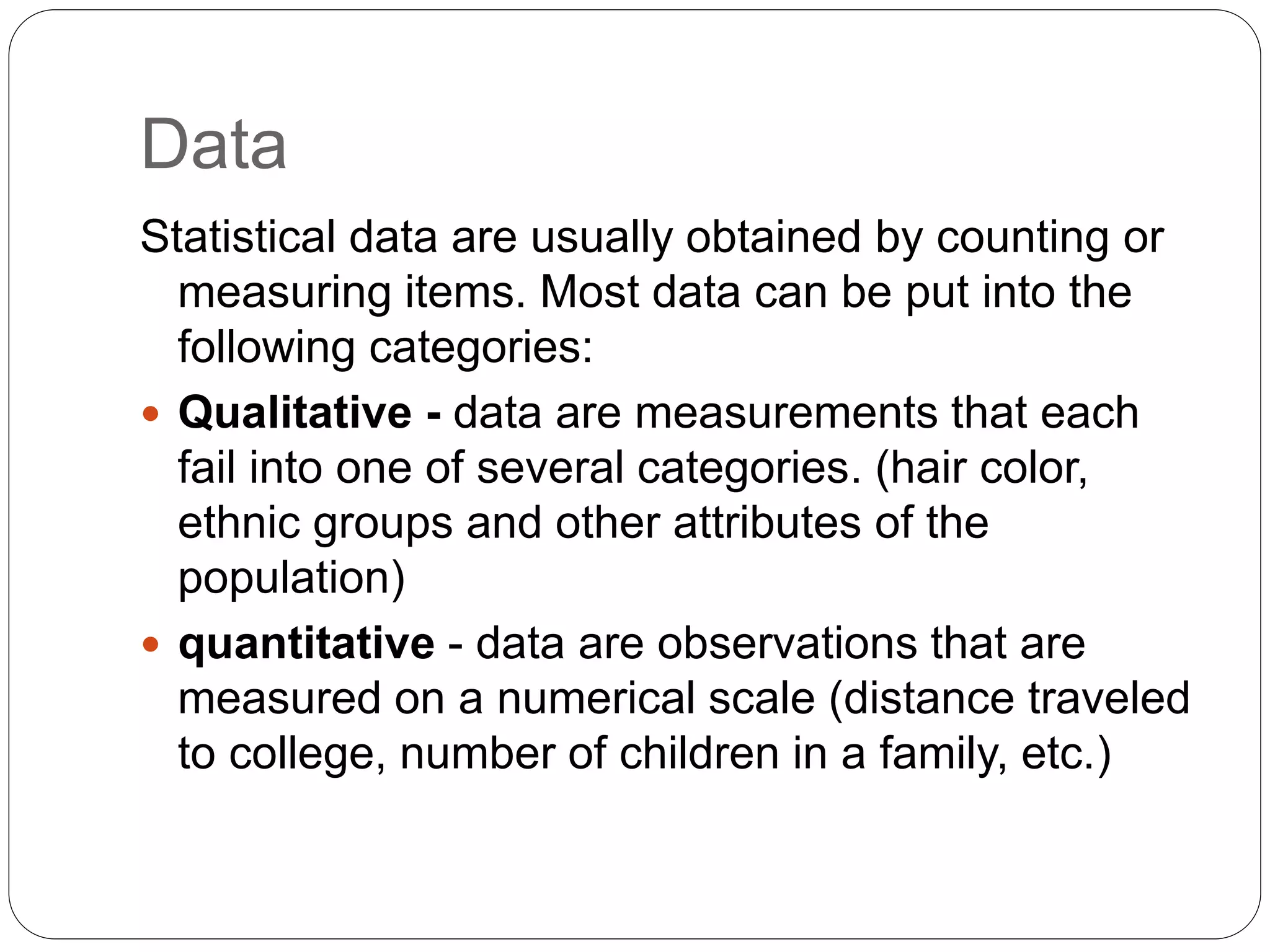 Data
Statistical data are usually obtained by counting or
measuring items. Most data can be put into the
following categories:
 Qualitative - data are measurements that each
fail into one of several categories. (hair color,
ethnic groups and other attributes of the
population)
 quantitative - data are observations that are
measured on a numerical scale (distance traveled
to college, number of children in a family, etc.)
 