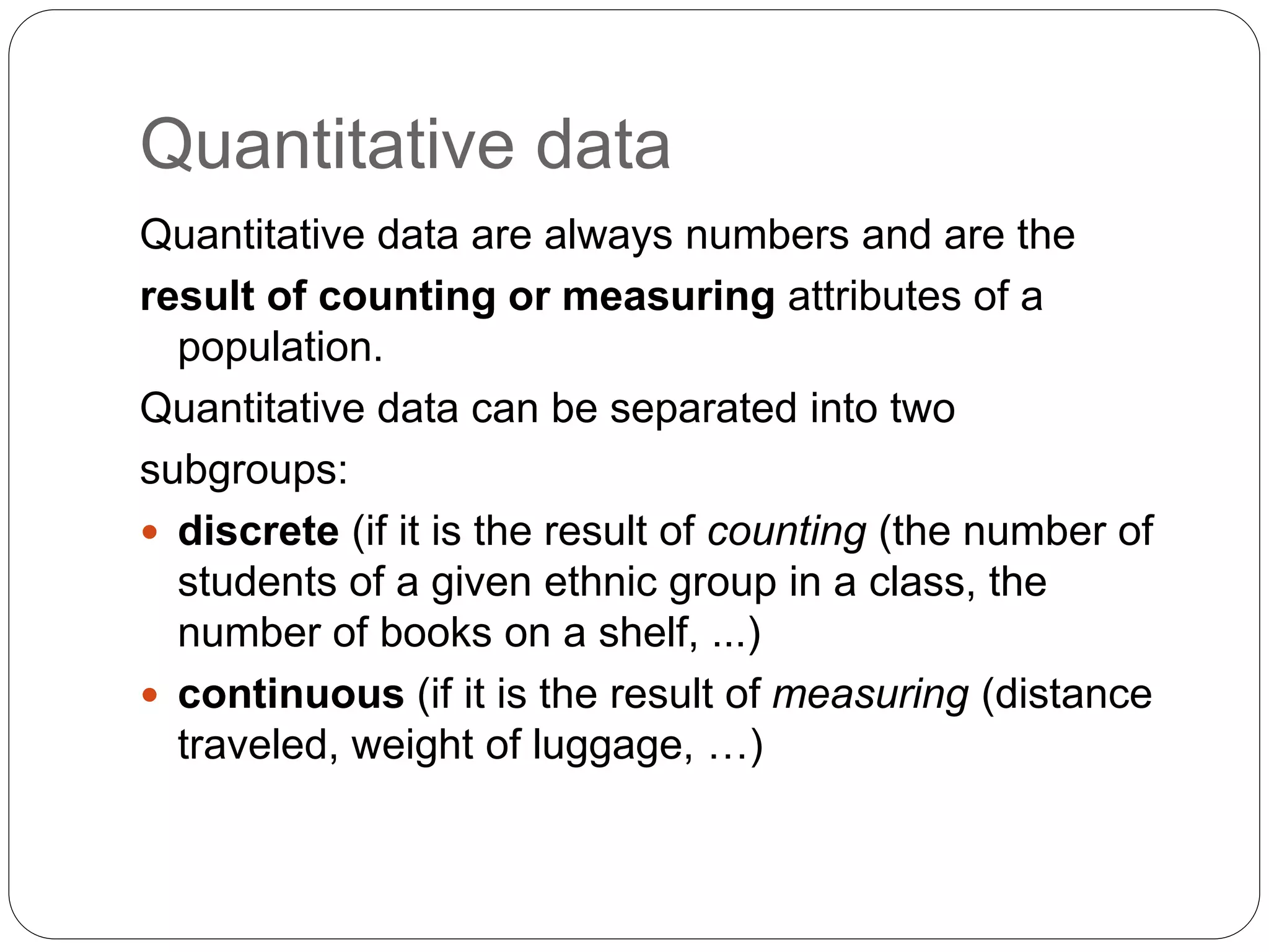 Quantitative data
Quantitative data are always numbers and are the
result of counting or measuring attributes of a
population.
Quantitative data can be separated into two
subgroups:
 discrete (if it is the result of counting (the number of
students of a given ethnic group in a class, the
number of books on a shelf, ...)
 continuous (if it is the result of measuring (distance
traveled, weight of luggage, …)
 