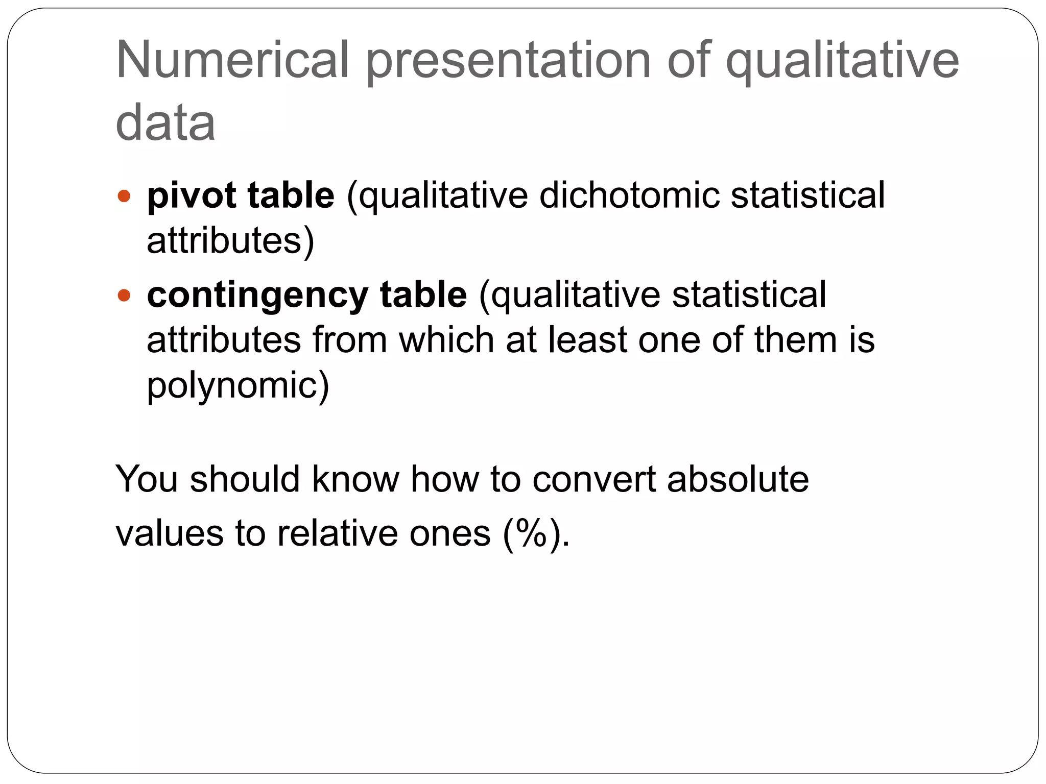 Numerical presentation of qualitative
data
 pivot table (qualitative dichotomic statistical
attributes)
 contingency table (qualitative statistical
attributes from which at least one of them is
polynomic)
You should know how to convert absolute
values to relative ones (%).
 