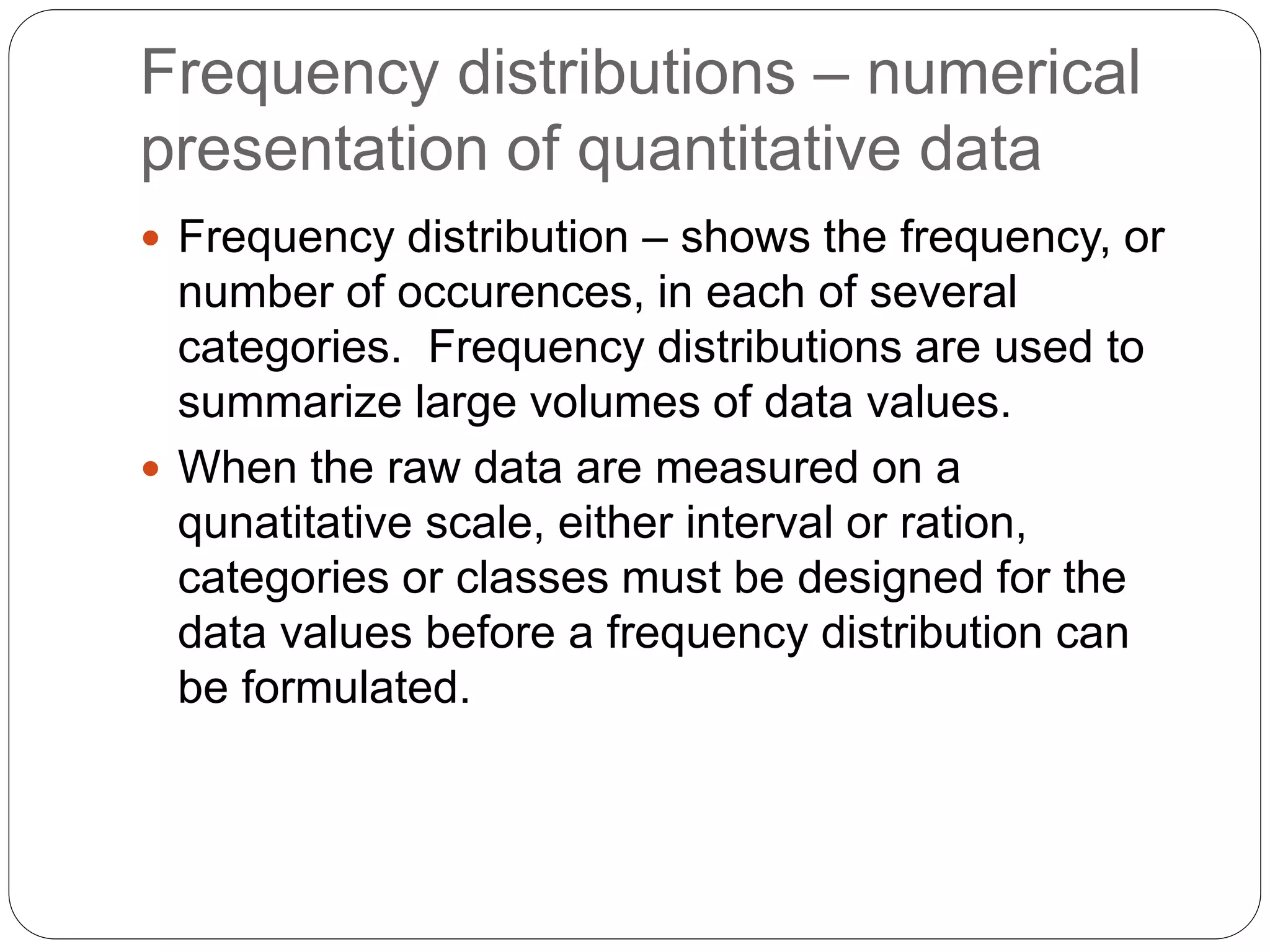 Frequency distributions – numerical
presentation of quantitative data
 Frequency distribution – shows the frequency, or
number of occurences, in each of several
categories. Frequency distributions are used to
summarize large volumes of data values.
 When the raw data are measured on a
qunatitative scale, either interval or ration,
categories or classes must be designed for the
data values before a frequency distribution can
be formulated.
 