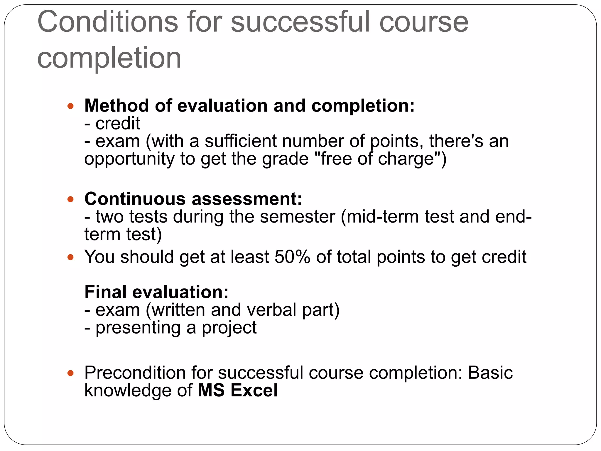 Conditions for successful course
completion
 Method of evaluation and completion:
- credit
- exam (with a sufficient number of points, there's an
opportunity to get the grade "free of charge")
 Continuous assessment:
- two tests during the semester (mid-term test and end-
term test)
 You should get at least 50% of total points to get credit
Final evaluation:
- exam (written and verbal part)
- presenting a project
 Precondition for successful course completion: Basic
knowledge of MS Excel
 