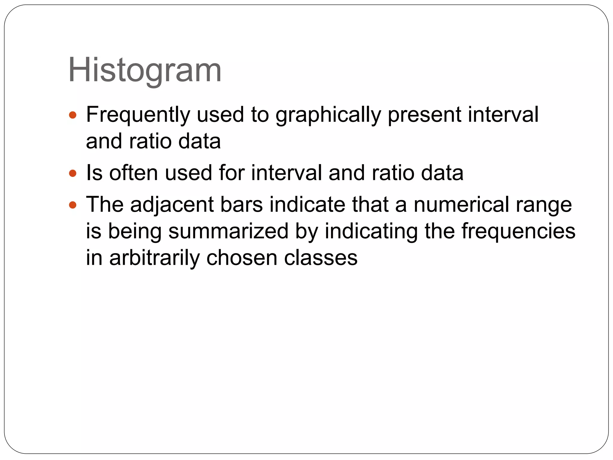 Histogram
 Frequently used to graphically present interval
and ratio data
 Is often used for interval and ratio data
 The adjacent bars indicate that a numerical range
is being summarized by indicating the frequencies
in arbitrarily chosen classes
 