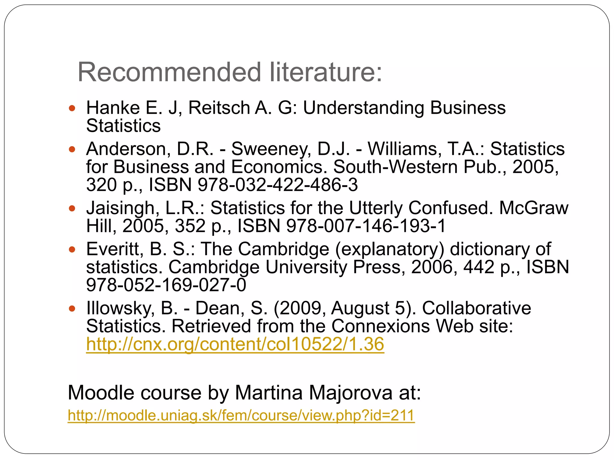 Recommended literature:
 Hanke E. J, Reitsch A. G: Understanding Business
Statistics
 Anderson, D.R. - Sweeney, D.J. - Williams, T.A.: Statistics
for Business and Economics. South-Western Pub., 2005,
320 p., ISBN 978-032-422-486-3
 Jaisingh, L.R.: Statistics for the Utterly Confused. McGraw
Hill, 2005, 352 p., ISBN 978-007-146-193-1
 Everitt, B. S.: The Cambridge (explanatory) dictionary of
statistics. Cambridge University Press, 2006, 442 p., ISBN
978-052-169-027-0
 Illowsky, B. - Dean, S. (2009, August 5). Collaborative
Statistics. Retrieved from the Connexions Web site:
http://cnx.org/content/col10522/1.36
Moodle course by Martina Majorova at:
http://moodle.uniag.sk/fem/course/view.php?id=211
 