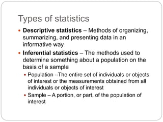 Types of statistics
 Descriptive statistics – Methods of organizing,
summarizing, and presenting data in an
informative way
 Inferential statistics – The methods used to
determine something about a population on the
basis of a sample
 Population –The entire set of individuals or objects
of interest or the measurements obtained from all
individuals or objects of interest
 Sample – A portion, or part, of the population of
interest
 